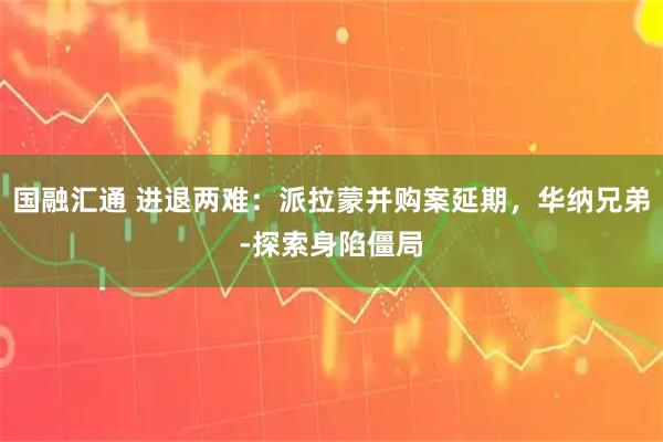 国融汇通 进退两难：派拉蒙并购案延期，华纳兄弟‑探索身陷僵局