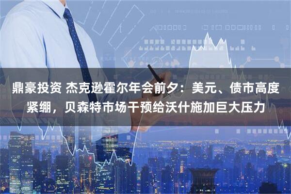鼎豪投资 杰克逊霍尔年会前夕:美元、债市高度紧绷,贝森特市场干预给沃什施加巨大压力
