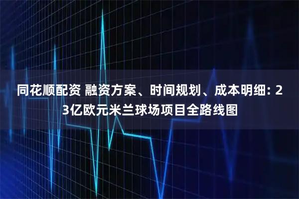 同花顺配资 融资方案、时间规划、成本明细: 23亿欧元米兰球场项目全路线图