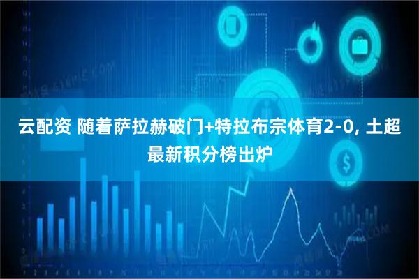 云配资 随着萨拉赫破门+特拉布宗体育2-0, 土超最新积分榜出炉