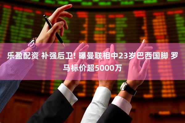 乐盈配资 补强后卫! 曝曼联相中23岁巴西国脚 罗马标价超5000万